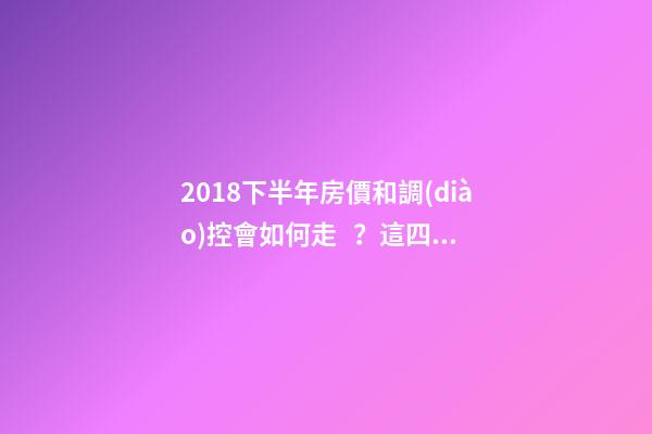 2018下半年房價和調(diào)控會如何走？這四點講明白！